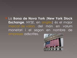 La  Borsa de Nova York  ( New York Stock Exchange ,  NYSE , en  anglès ) és el major  mercat de valors  del món en volum monetari i el segon en nombre de  empreses  adscrites. 