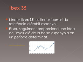 L'índex  Ibex 35   es l'índex borsari de referència d'àmbit espanyol. El seu seguiment proporciona una idea de l'evolució de la borsa espanyola en un període determinat. http://www.ibex35.com 