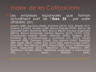 Les empreses espanyoles que forman actualment part de l’ Ibex   35  , per ordre alfabètic són: Abertis (ABE), Acciona (ANA), Acerinox (ACX), ACS, Altadis (ALT), Antena 3 (A3TV), Arcelor (LOR), Banco Popular (POP), Banco de Sabadell (SAP), Bankinter BKT), Banco Bilbao Vizcaya Argentaria (BBVA), Banco Santander Central Hispano (SCH), Cintra (CIN), Corporación Mapfre (MAP), ENAGAS (ENG), Endesa (ELE), Fomento de Construcciones y Contratas S.A. (FCC), Grupo Ferrovial (FER), Gamesa (GAM), Gas Natural (GAS), Iberdrola (IBE), Iberia (IBLA), Inditex (ITX), Indra (IDR), Metrovacesa (MVC), Prisa (PRS), Red eléctrica (REE), Repsol (REP), Sacyr Vallehermoso (SYV), Sogecable (SGC), Telecinco (TL5), Telefónica (TEF), Telefónica Móviles (TEM), Telefónica publicidad e Información (TPI) y Unión FENOSA (UNF). http://www.borsabcn.es/bolsabcn/navegacion.nsf/vweb/ecoti_ib_esp?OpenDocument 