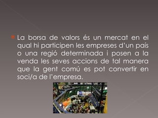 La borsa de valors és un mercat en el qual hi participen les empreses d’un país o una regió determinada i posen a la venda les seves accions de tal manera que la gent comú es pot convertir en soci/a de l’empresa. 