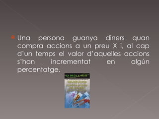 Una persona guanya diners quan compra accions a un preu X i, al cap d’un temps el valor d’aquelles accions s’han incrementat en algún percentatge. 