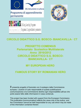 CIRCOLO DIDATTICO S.G. BOSCO- BIANCAVILLA-  CT PROGETTO COMENIUS Partenariato  Scolastico Multilaterale Anno  2010/2012 CIRCOLO DIDATTICO S.G. BOSCO- BIANCAVILLA-  CT MY EUROPEAN HERO  FAMOUS STORY BY ROMANIAN HERO Il  presente progetto è finanziato con il sostegno della Commissione europea. L'autore è il solo responsabile di questa pubblicazione (comunicazione) e la Commissione declina ogni responsabilità sull'uso che potrà essere fatto delle informazioni in essa contenute. This project has been funded with support from the European Commission. This publication [communication] reflects the views only of the author, and the Commission cannot be held responsible for any use which may be made of the information contained therein 