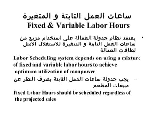 ‫المتغيرة‬ ‫و‬ ‫الثابتة‬ ‫العمل‬ ‫سامعات‬
Fixed & Variable Labor Hours
•‫من‬ ‫مزسيج‬ ‫استخدام‬ ‫معلى‬ ‫العمالة‬ ‫جدولة‬ ‫نظام‬ ‫سيعتمد‬
‫المثل‬ ‫للستغلل‬ ‫المتغيرة‬ ‫و‬ ‫الثابتة‬ ‫العمل‬ ‫سامعات‬
‫العمالة‬ ‫لطاسقات‬
Labor Scheduling system depends on using a mixture
of fixed and variable labor hours to achieve
optimum utilization of manpower
–‫معن‬ ‫النظر‬ ‫بصرف‬ ‫الثابتة‬ ‫العمل‬ ‫سامعات‬ ‫جدولة‬ ‫سيجب‬
‫المطعم‬ ‫مبيعات‬
Fixed Labor Hours should be scheduled regardless of
the projected sales
 