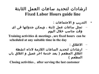 •: ‫الجتماعات‬ ‫و‬ ‫التدريب‬
–‫اى‬ ‫فى‬ ‫جدولتها‬ ‫ويمكن‬ ، ‫ثابتة‬ ‫عمل‬ ‫ساعات‬ ‫تمثل‬
‫اليو م‬ ‫خلل‬ ‫مناسب‬ ‫وقت‬
Training activities & meetings , are fixed hours can be
scheduled at any suitable time in the day
–: ‫اللغل ق‬
–‫انشطة‬ ‫لداء‬ ‫اللمزمة‬ ‫الساعات‬ ‫لتحديد‬ ‫ارشادات‬
‫باب‬ ‫الغل ق‬ ‫و‬ ‫عميل‬ ‫اخر‬ ‫خدمة‬ ‫بعد‬ ) ‫المطعم‬ ‫الغل ق‬
( ‫المطعم‬
Closing activities , after serving the last customer
‫الثابتة‬ ‫العمل‬ ‫ساعات‬ ‫لتحديد‬ ‫ارشادات‬
Fixed Labor Hours guide line
 