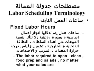 •‫الثابتة‬ ‫العمل‬ ‫سامعات‬
Fixed Labor Hours
–‫امعمال‬ ‫انجاز‬ ‫خللها‬ ‫سيتم‬ ‫معمل‬ ‫سامعات‬
‫بنسبة‬ ‫تتأثر‬ ‫ول‬ ‫روتينية‬ ‫بصورة‬ ‫و‬ ‫اساسية‬
‫النظافة‬ ، ‫السلطات‬ ‫امعداد‬ ‫مثل‬ ‫المبيعات‬
‫درجة‬ ‫وسقياس‬ ‫تشغيل‬ ، ‫الخارجية‬ ‫و‬ ‫الداخلية‬
‫الجتمامعات‬ ‫و‬ ‫التدرسيب‬ ، ‫المعدات‬ ‫حرارة‬
– The labor required to open , close ,
food prep and salads , no matter
what your sales are
‫العمالة‬ ‫جدولة‬ ‫مصطلحات‬
Labor Scheduling Terminology
 