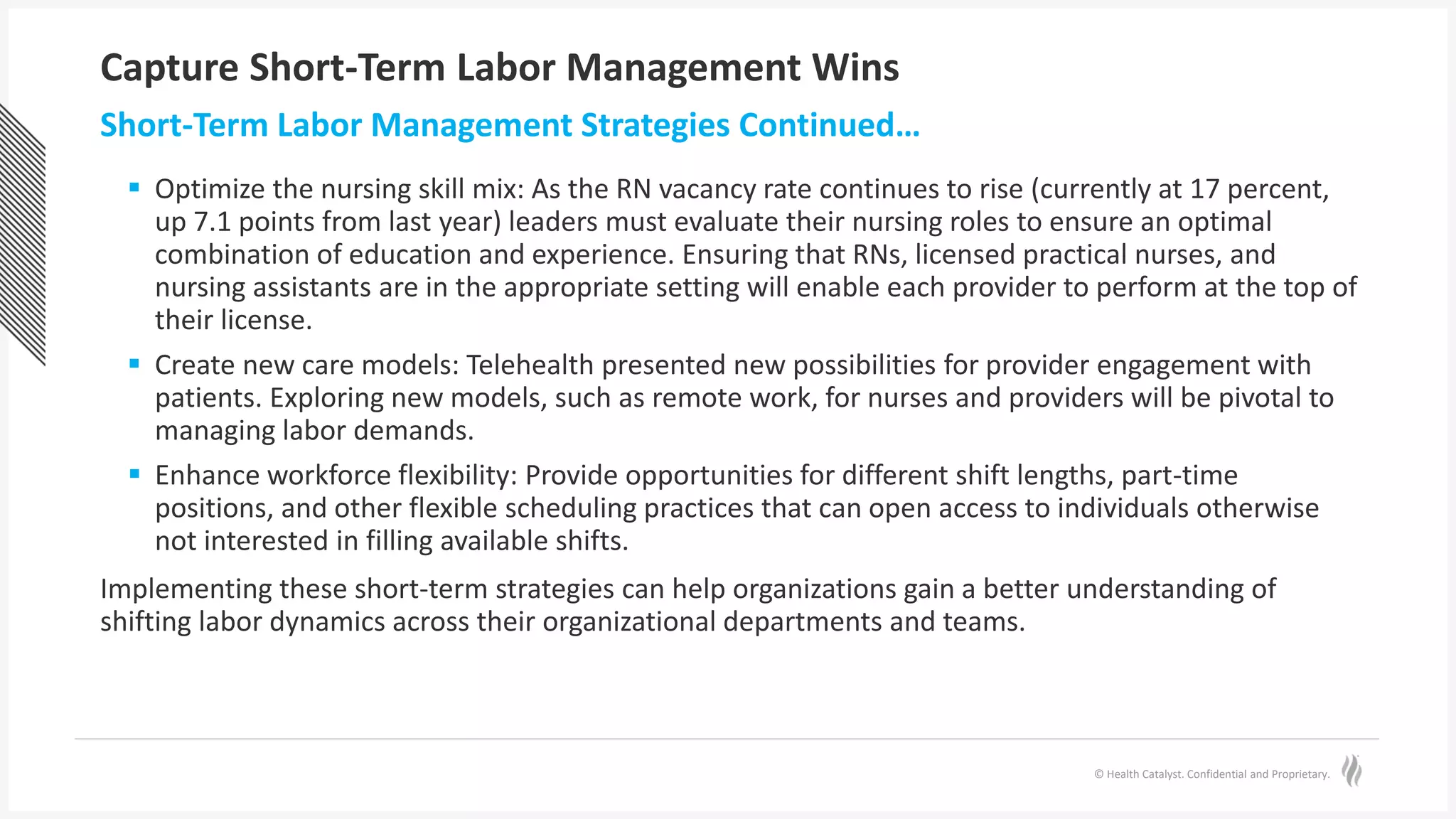 © Health Catalyst. Confidential and Proprietary.
Capture Short-Term Labor Management Wins
 Optimize the nursing skill mix: As the RN vacancy rate continues to rise (currently at 17 percent,
up 7.1 points from last year) leaders must evaluate their nursing roles to ensure an optimal
combination of education and experience. Ensuring that RNs, licensed practical nurses, and
nursing assistants are in the appropriate setting will enable each provider to perform at the top of
their license.
 Create new care models: Telehealth presented new possibilities for provider engagement with
patients. Exploring new models, such as remote work, for nurses and providers will be pivotal to
managing labor demands.
 Enhance workforce flexibility: Provide opportunities for different shift lengths, part-time
positions, and other flexible scheduling practices that can open access to individuals otherwise
not interested in filling available shifts.
Implementing these short-term strategies can help organizations gain a better understanding of
shifting labor dynamics across their organizational departments and teams.
Short-Term Labor Management Strategies Continued…
 