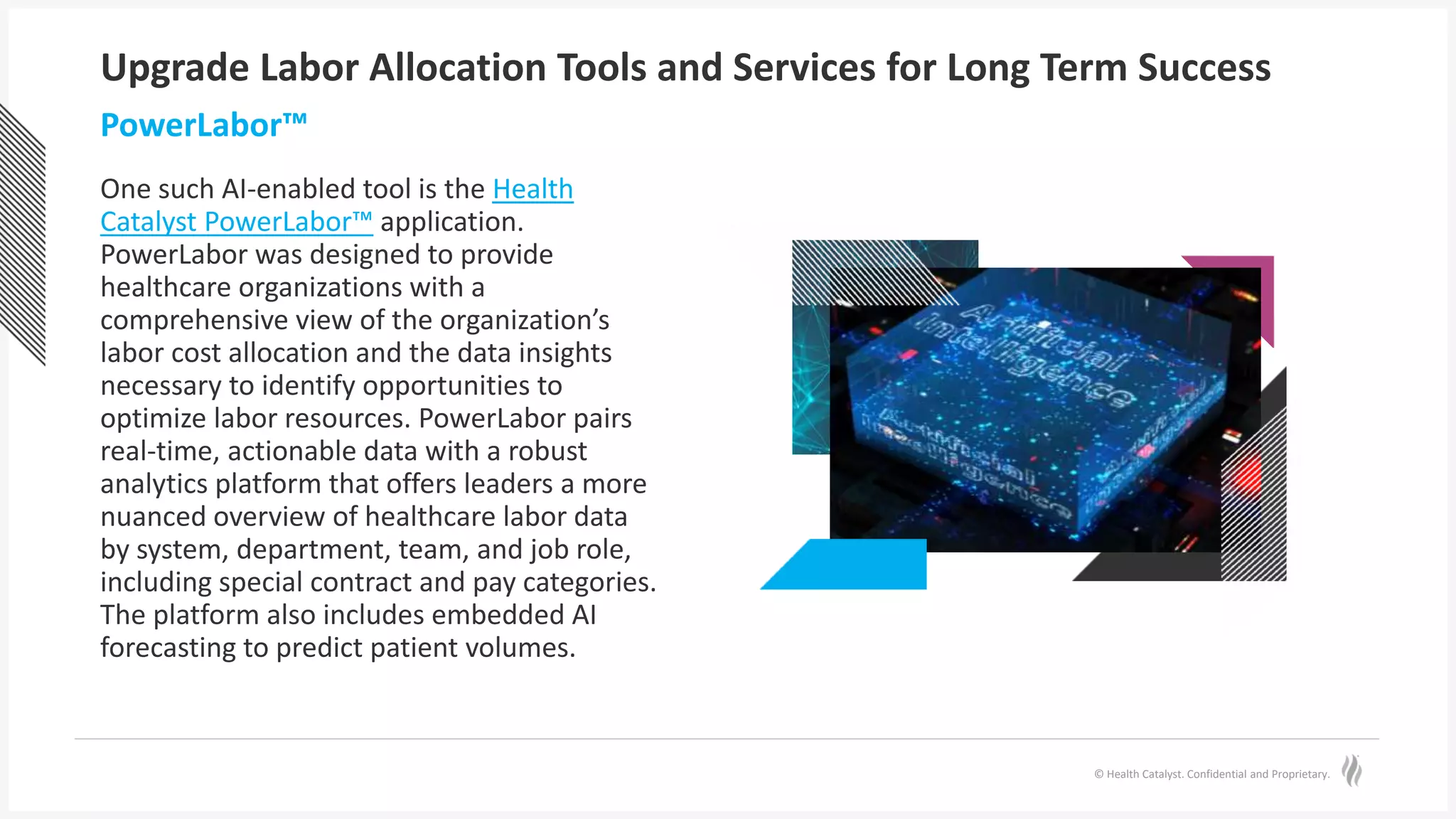© Health Catalyst. Confidential and Proprietary.
Upgrade Labor Allocation Tools and Services for Long Term Success
One such AI-enabled tool is the Health
Catalyst PowerLabor™ application.
PowerLabor was designed to provide
healthcare organizations with a
comprehensive view of the organization’s
labor cost allocation and the data insights
necessary to identify opportunities to
optimize labor resources. PowerLabor pairs
real-time, actionable data with a robust
analytics platform that offers leaders a more
nuanced overview of healthcare labor data
by system, department, team, and job role,
including special contract and pay categories.
The platform also includes embedded AI
forecasting to predict patient volumes.
PowerLabor™
 