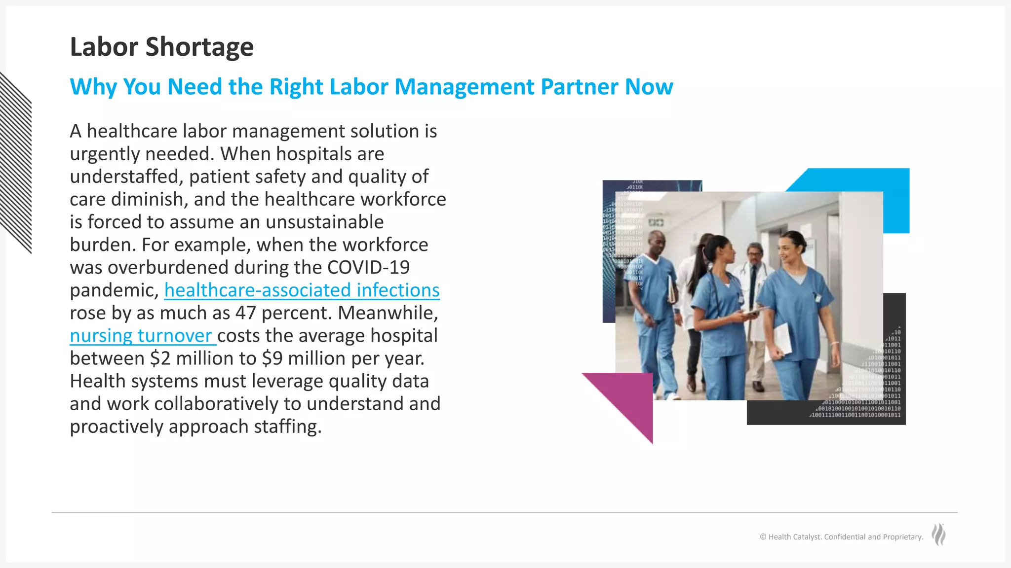 © Health Catalyst. Confidential and Proprietary.
Labor Shortage
A healthcare labor management solution is
urgently needed. When hospitals are
understaffed, patient safety and quality of
care diminish, and the healthcare workforce
is forced to assume an unsustainable
burden. For example, when the workforce
was overburdened during the COVID-19
pandemic, healthcare-associated infections
rose by as much as 47 percent. Meanwhile,
nursing turnover costs the average hospital
between $2 million to $9 million per year.
Health systems must leverage quality data
and work collaboratively to understand and
proactively approach staffing.
Why You Need the Right Labor Management Partner Now
 