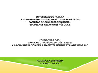 UNIVERSIDAD DE PANAMÁ
     CENTRO REGIONAL UNIVERSITARIO DE PANAMÁ OESTE
           FACULTAD DE COMUNICACIÓN SOCIAL
            ESCUELA DE RELACIONES PÚBLICAS




                     PRESENTADO POR:
            MADELINE I. RODRÍGUEZ C. CÉD. 8-852-33
A LA CONSIDERACIÓN DE LA MAGÍSTER BERTHA AYALA DE MEDRANO




                  PANAMÁ, LA CHORRERA
                    1 DE MAYO DE 2012
 
