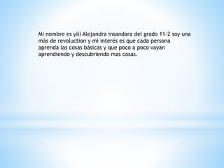 Mi nombre es yili Alejandra insandara del grado 11-2 soy una 
más de revoluction y mi interés es que cada persona 
aprenda las cosas básicas y que poco a poco vayan 
aprendiendo y descubriendo mas cosas. 
