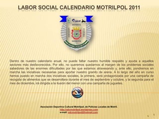 LABOR SOCIAL CALENDARIO MOTRILPOL 2011




Dentro de nuestro calendario anual, no puede faltar nuestro humilde respaldo y ayuda a aquellos
sectores más desfavorecidos. Por ello, no queremos quedarnos al margen de los problemas sociales
sabedores de las enormes dificultades por las que estamos atravesando y, ante ello, pondremos en
marcha las iniciativas necesarias para aportar nuestro granito de arena. A lo largo del año en curso
hemos puesto en marcha dos iniciativas sociales, la primera, será protagonizada por una campaña de
recogida de alimentos que se desarrollara durante el mes de septiembre y octubre, y la segunda para el
mes de diciembre, irá dirigida a la ilusión del menor con una campaña de juguetes.




                     Asociación Deportiva Cultural Motrilpol, de Policías Locales de Motril.
                                     http://adcmotrilpol.wordpress.com
                                     e-mail: adcmotrilpol@hotmail.com
                                                                                                     1
 