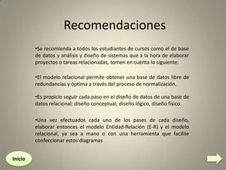 Recomendaciones
•Se recomienda a todos los estudiantes de cursos como el de base
de datos y análisis y diseño de sistemas que a la hora de elaborar
proyectos o tareas relacionadas, tomen en cuenta lo siguiente:
•El modelo relacional permite obtener una base de datos libre de
redundancias y óptima a través del proceso de normalización.

•Es propicio seguir cada paso en el diseño de datos de una base de
datos relacional: diseño conceptual, diseño lógico, diseño físico.
•Una vez efectuados cada uno de los pases de cada diseño,
elaborar entonces el modelo Entidad-Relación (E-R) y el modelo
relacional, ya sea a mano o con una herramienta que facilite
confeccionar estos diagramas
Inicio

 