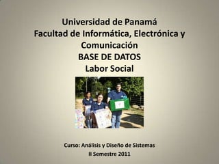 Universidad de Panamá
Facultad de Informática, Electrónica y
Comunicación
BASE DE DATOS
Labor Social

Curso: Análisis y Diseño de Sistemas
II Semestre 2011

 