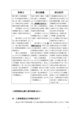 2
原條文 修法建議 修法說明
額之積欠工資墊償基
金，作為墊償前項積欠工
資之用。積欠工資墊償基
金，累積至規定金額後，
應降低費率或暫停收繳。
前項費率，由中央主
管機關於萬分之十範圍
內擬訂，報請行政院核定
之。
雇主積欠之工資，經
勞工請求未獲清償者，由
積欠工資墊償基金墊償
之；雇主應於規定期限
內，將墊款償還積欠工資
墊償基金。
積欠工資墊償基
金，由中央主管機關設管
理委員會管理之。基金之
收繳有關業務，得由中央
主管機關，委託勞工保險
機構辦理之。第二項之規
定金額、基金墊償程序、
收繳與管理辦法及管理
委員會組織規程，由中央
主管機關定之。
規定之費率，繳納一定數
額之積欠工資墊償基
金，作為墊償前項積欠工
資、資遣費及退休金之
用。積欠工資墊償基金，
累積至規定金額後，應降
低費率或暫停收繳。
前項費率，由中央主
管機關於萬分之十範圍
內擬訂，報請行政院核定
之。
雇主積欠之工資、資
遣費及退休金，經勞工請
求未獲清償者，由積欠工
資墊償基金墊償之；雇主
應於規定期限內，將墊款
償還積欠工資墊償基金。
積欠工資墊償基
金，由中央主管機關設管
理委員會管理之。基金之
收繳有關業務，得由中央
主管機關，委託勞工保險
機構辦理之。第二項之規
定金額、基金墊償程序、
收繳與管理辦法及管理
委員會組織規程，由中央
主管機關定之。
欠資遣費及退休金之企
業財務狀況必然相似，依
歷史數據判斷，即使工資
債權順位低於抵押權和
賦稅，仍不會造成墊償基
金補回不足之風險，因為
基金現有 82 億結餘。
墊償基金是一個類似資
方集體工資保險的概
念，由全體資方替可能出
問題的資方先墊付工
資，再由國家是以基金名
義幫其他資方向出問題
的個別企業追討，國庫並
未墊付任何金額。因為有
墊償基金作為集體分擔
的機制，使個別企業提撥
不足或沒有提撥之社會
風險，由全體企業分擔；
但因為風險率不高，所以
個別企業需分擔的成本
也很低，評估提撥率以原
法所訂之最高提撥率萬
分之 10 即足以支付關廠
歇業之工資、資遣費和退
休金。且舊制退休年資會
逐年減少，提撥率未來必
可逐年下修。
工資墊償基金擴大適用疑義 Q＆A：
Q：工資墊償基金目前概況為何？
基金自 1987年開始提撥，法令規定提撥率為投保薪資之萬分之 10以下，1986
 