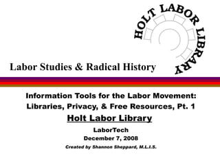 Information Tools for the Labor Movement: Libraries, Privacy, & Free Resources, Pt. 1 Holt Labor Library   LaborTech December 7, 2008 Created by Shannon Sheppard, M.L.I.S. Labor Studies & Radical History 