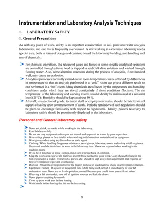 1
Instrumentation and Laboratory Analysis Techniques
1. LABORATORY SAFETY
1. General Precautions
As with any place of work, safety is an important consideration in soil, plant and water analysis
laboratories, and one that is frequently overlooked. A safe working in a chemical laboratory needs
special care, both in terms of design and construction of the laboratory building, and handling and
use of chemicals.
For chemical operations, the release of gases and fumes in some specific analytical operation
are controlled through a fume hood or trapped in acidic/alkaline solutions and washed through
flowing water. Also, some chemical reactions during the process of analysis, if not handled
well, may cause an explosion.
Analytical processes normally carried out at room temperature can be affected by differences
in temperature so that an analysis performed in a “cold” room can give a different result to
one performed in a “hot” room. Many chemicals are affected by the temperature and humidity
conditions under which they are stored, particularly if these conditions fluctuate. The air
temperature of the laboratory and working rooms should ideally be maintained at a constant
level (25°C). Humidity should be kept at about 50 %.
All staff, irrespective of grade, technical skill or employment status, should be briefed on all
aspects of safety upon commencement of work. Periodic reminders of such regulations should
be given to encourage familiarity with respect to regulations. Ideally, posters relatively to
laboratory safely should be prominently displayed in the laboratory.
Personal and General laboratory safety
Never eat, drink, or smoke while working in the laboratory.
Read labels carefully.
Do not use any equipment unless you are trained and approved as a user by your supervisor.
Wear safety glasses or face shields when working with hazardous materials and/or equipment.
Wear gloves when using any hazardous or toxic agent.
Clothing: When handling dangerous substances, wear gloves, laboratory coats, and safety shield or glasses.
Shorts and sandals should not be worn in the lab at any time. Shoes are required when working in the
machine shops.
If you have long hair or loose clothes, make sure it is tied back or confined.
Keep the work area clear of all materials except those needed for your work. Coats should be hung in the
hall or placed in a locker. Extra books, purses, etc. should be kept away from equipment, that requires air
flow or ventilation to prevent overheating.
Disposal - Students are responsible for the proper disposal of used material if any in appropriate containers.
Equipment Failure - If a piece of equipment fails while being used, report it immediately to your lab
assistant or tutor. Never try to fix the problem yourself because you could harm yourself and others.
If leaving a lab unattended, turn off all ignition sources and lock the doors.
Never pipette anything by mouth.
Clean up your work area before leaving.
Wash hands before leaving the lab and before eating.
 