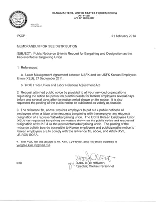 HEADQUARTERS, UNITED STATES FORCES KOREA
UNIT #15237
APO AP 96205-5237
REPLY T O
ATTENTION OF:

FKCP

21 February 2014

MEMORANDUM FOR SEE DISTRIBUTION
SUBJECT: Public Notice on Union's Request for Bargaining and Designation as the
Representative Bargaining Union

1. References:
a. Labor Management Agreement between USFK and the USFK Korean Employees
Union (KEU) , 27 September 2011 .
b. ROK Trade Union and Labor Relations Adjustment Act.
2. Request attached public notice be provided to all your serviced organizations
requesting the notice be posted on bulletin boards for Korean employees several days
before and several days after the notice period shown on the notice. It is also
requested the posting of the public notice be publicized as widely as feasible .
3. The reference 1b, above, requires employers to put out a public notice to all
employees when a labor union requests bargaining with the employer and requests
designation of a representative bargaining union . The USFK Korean Employees Union
(KEU) has requested bargaining on matters shown on the public notice and requested
designation of the KEU as the representative bargaining union. The posting of the
notice on bulletin boards accessible to Korean employees and publicizing the notice to
Korean employees are to comply with the reference 1b, above, and Article XVII,
US-ROK SOFA
4. The POC for this action is Mr. Kim, 724-6486, and his email address is
yongtae.kim .ln@mail.mil.

Encl

 