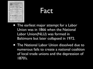 Fact
• The earliest major attempt for a Labor
  Union was in 1866 when the National
  Labor Union(NLU) was formed in
  Baltimore but later collapsed in 1972.
• The National Labor Union dissolved due to
  numerous fails to create a national coalition
  of local trade unions and the depression of
  1870’s.
 