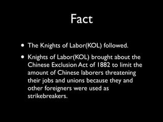 Fact
• The Knights of Labor(KOL) followed.
• Knights of Labor(KOL) brought about the
  Chinese Exclusion Act of 1882 to limit the
  amount of Chinese laborers threatening
  their jobs and unions because they and
  other foreigners were used as
  strikebreakers.
 