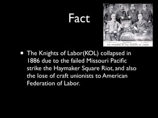 Fact

• The Knights of Labor(KOL) collapsed in
  1886 due to the failed Missouri Paciﬁc
  strike the Haymaker Square Riot, and also
  the lose of craft unionists to American
  Federation of Labor.
 