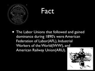 Fact

• The Labor Unions that followed and gained
  dominance during 1890’s were American
  Federation of Labor(AFL), Industrial
  Workers of the World(IWW), and
  American Railway Union(ARU).
 
