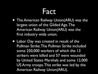 Fact
• The American Railway Union(ARU) was the
  largest union of the Gilded Age. The
  American Railway Union(ARU) was the
  ﬁrst industry wide union.
• Labor Day was created in result of the
  Pullman Strike.The Pullman Strike included
  some 250,000 workers of which the 13
  strikers were killed and 57 were wounded
  by United States Marshals and some 12,000
  US Army troops. This strike was led by the
  American Railway Union(ARU).
 