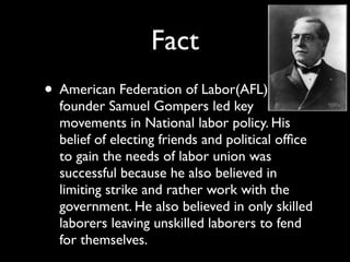 Fact
• American Federation of Labor(AFL)
  founder Samuel Gompers led key
  movements in National labor policy. His
  belief of electing friends and political ofﬁce
  to gain the needs of labor union was
  successful because he also believed in
  limiting strike and rather work with the
  government. He also believed in only skilled
  laborers leaving unskilled laborers to fend
  for themselves.
 