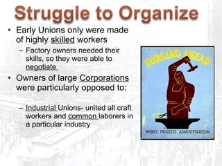 Early Unions only were made of highly  skilled  workers Factory owners needed their skills, so they were able to  negotiate  Owners of large  Corporations  were particularly opposed to: Industrial  Unions- united all craft workers and  common  laborers in a particular industry 