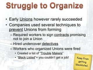 Opposition to Unions Early  Unions  however rarely succeeded  Companies used several techniques to  prevent  Unions from forming Required workers to sign  contracts  promising not to join a Union Hired undercover  detectives   Workers who organized Unions were fired Created a list of “ Trouble   Makers ” “ Black   Listed ”= you couldn’t get a job! 