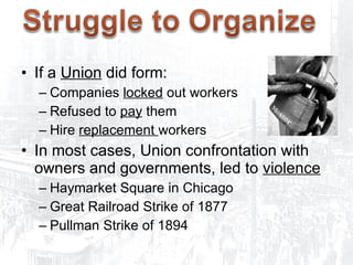 Opposition to Unions If a  Union  did form: Companies  locked  out workers Refused to  pay  them Hire  replacement  workers In most cases, Union confrontation with owners and governments, led to  violence Haymarket Square in Chicago Great Railroad Strike of 1877 Pullman Strike of 1894 