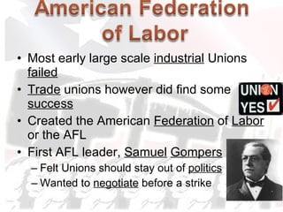 Most early large scale  industrial  Unions  failed Trade  unions however did find some  success Created the American  Federation  of  Labor  or the AFL First AFL leader,  Samuel   Gompers Felt Unions should stay out of  politics Wanted to  negotiate  before a strike 