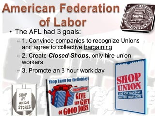 The AFL had 3 goals: 1. Convince companies to recognize Unions and agree to collective  bargaining   2. Create  Closed   Shops , only hire union workers 3. Promote an  8  hour work day 