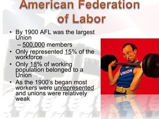 By 1900 AFL was the largest Union 500,000  members Only represented  15 % of the workforce Only  18 % of working population belonged to a Union As the 1900’s began most workers were  unrepresented  and unions were relatively weak UNION 