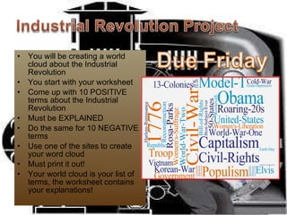 You will be creating a world cloud about the Industrial Revolution You start with your worksheet Come up with 10 POSITIVE terms about the Industrial Revolution Must be EXPLAINED Do the same for 10 NEGATIVE terms Use one of the sites to create your word cloud Must print it out! Your world cloud is your list of terms, the worksheet contains your explanations! 