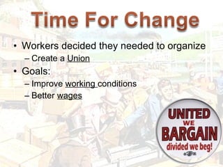 Workers decided they needed to organize Create a  Union Goals: Improve  working  conditions Better  wages 