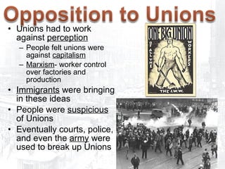 Unions had to work against  perception People felt unions were against  capitalism   Marxism - worker control over factories and production Immigrants  were bringing in these ideas People were  suspicious  of Unions Eventually courts, police, and even the  army  were used to break up Unions 