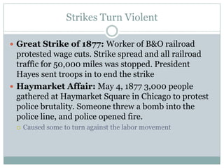 Strikes Turn ViolentGreat Strike of 1877: Worker of B&O railroad protested wage cuts. Strike spread and all railroad traffic for 50,000 miles was stopped. President Hayes sent troops in to end the strikeHaymarket Affair: May 4, 1877 3,000 people gathered at Haymarket Square in Chicago to protest police brutality. Someone threw a bomb into the police line, and police opened fire.Caused some to turn against the labor movement