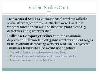 Violent Strikes Cont.Homestead Strike: Carnegie Steel workers called a strike after wages were cut. “Scabs” were hired, but workers forced them out and kept the plant closed. 3 detectives and 9 workers died.Pullman Company Strike: with the economic depression Pullman laid off 3,000 workers and cut wages in half without decreasing workers rent. ARU boycotted Pullman’s trains when he would not negotiate.Turned violent when strikebreakers were hiredPresident Cleveland sent in federal troops to end strikeMany strikers were fired or blacklisted