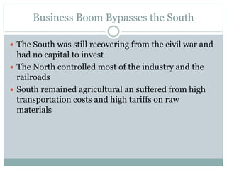 Business Boom Bypasses the SouthThe South was still recovering from the civil war and had no capital to investThe North controlled most of the industry and the railroadsSouth remained agricultural an suffered from high transportation costs and high tariffs on raw materials