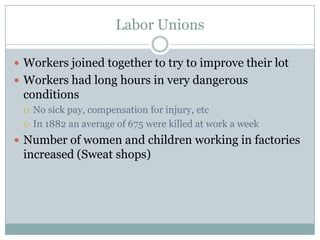 Labor UnionsWorkers joined together to try to improve their lotWorkers had long hours in very dangerous conditionsNo sick pay, compensation for injury, etcIn 1882 an average of 675 were killed at work a weekNumber of women and children working in factories increased (Sweat shops) 