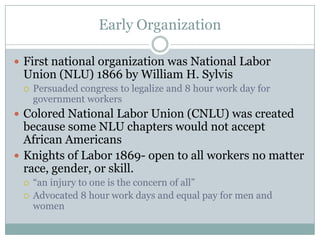 Early OrganizationFirst national organization was National Labor Union (NLU) 1866 by William H. SylvisPersuaded congress to legalize and 8 hour work day for government workersColored National Labor Union (CNLU) was created because some NLU chapters would not accept African AmericansKnights of Labor 1869- open to all workers no matter race, gender, or skill.“an injury to one is the concern of all”Advocated 8 hour work days and equal pay for men and women