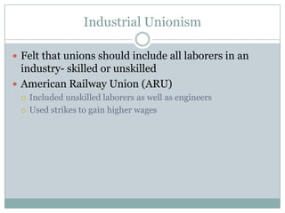 Industrial UnionismFelt that unions should include all laborers in an industry- skilled or unskilledAmerican Railway Union (ARU) Included unskilled laborers as well as engineersUsed strikes to gain higher wages