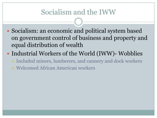Socialism and the IWWSocialism: an economic and political system based on government control of business and property and equal distribution of wealthIndustrial Workers of the World (IWW)- WobbliesIncluded miners, lumberers, and cannery and dock workersWelcomed African American workers