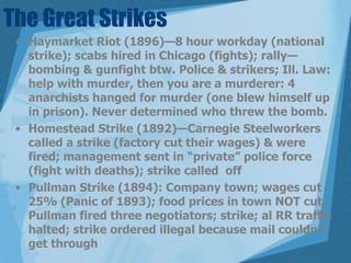 The Great StrikesHaymarket Riot (1896)—8 hour workday (national strike); scabs hired in Chicago (fights); rally—bombing & gunfight btw. Police & strikers; Ill. Law: help with murder, then you are a murderer: 4 anarchists hanged for murder (one blew himself up in prison). Never determined who threw the bomb.Homestead Strike (1892)—Carnegie Steelworkers called a strike (factory cut their wages) & were fired; management sent in “private” police force (fight with deaths); strike called  offPullman Strike (1894): Company town; wages cut 25% (Panic of 1893); food prices in town NOT cut; Pullman fired three negotiators; strike; al RR traffic halted; strike ordered illegal because mail couldn’t get through