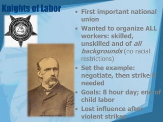 Knights of LaborFirst important national unionWanted to organize ALL workers: skilled, unskilled and of all backgrounds (no racial restrictions)Set the example: negotiate, then strike if neededGoals: 8 hour day; end of child laborLost influence after violent strikes