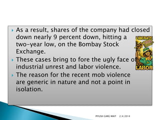 





As a result, shares of the company had closed
down nearly 9 percent down, hitting a
two-year low, on the Bombay Stock
Exchange.
These cases bring to fore the ugly face of
industrial unrest and labor violence.
The reason for the recent mob violence
are generic in nature and not a point in
isolation.

PIYUSH GARG MAIT

2/4/2014

 