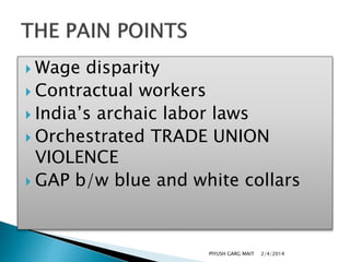  Wage

disparity
 Contractual workers
 India’s archaic labor laws
 Orchestrated TRADE UNION
VIOLENCE
 GAP b/w blue and white collars

PIYUSH GARG MAIT

2/4/2014

 