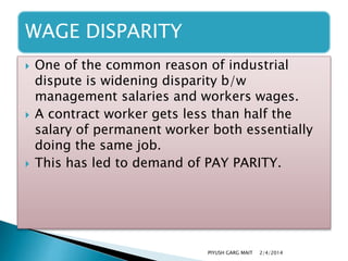WAGE DISPARITY






One of the common reason of industrial
dispute is widening disparity b/w
management salaries and workers wages.
A contract worker gets less than half the
salary of permanent worker both essentially
doing the same job.
This has led to demand of PAY PARITY.

PIYUSH GARG MAIT

2/4/2014

 