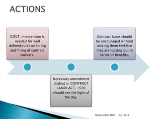 GOVT. intervention is
needed for well
defined rules on hiring
and firing of contract
workers.

Contract labor should
be encouraged without
making them feel that
they are loosing out in
terms of benefits.

Necessary amendment
drafted in CONTRACT
LABOR ACT, 1970
should see the light of
the day.

PIYUSH GARG MAIT

2/4/2014

 