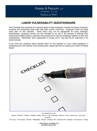 LABOR VULNERABILITY QUESTIONNAIRE
This Checklist was prepared as a general guide to help employers consider the types of policies,
practices and procedures that could help them remain union-free. Employers need not adopt
every item on this checklist. Some items may not be appropriate for every employer.
Nevertheless, employers should use this checklist as an aid in the process of tailoring their
employment-related policies, practices and procedures to improve employee relations in their own
organizations. Remember, each organization is unique and a “one size fits all” approach is not
recommended.

If you have any questions about specific items on this checklist or if you need assistance in
developing your own tailored union-proofing plan, please feel free to contact your Fisher & Phillips
lawyer.




                                                    www.laborlawyers.com
   Atlanta · Charlotte · Chicago · Columbia · Dallas · Denver · Fort Lauderdale · Houston · Irvine · Kansas City · Las Vegas ·
                                                          Louisville ·
New Jersey · New Orleans · Orlando · Philadelphia · Phoenix · Portland, ME · Portland, OR · San Diego · San Francisco · Tampa

                                               © 2010 Fisher & Phillips LLP
                                                   All Rights Reserved
 